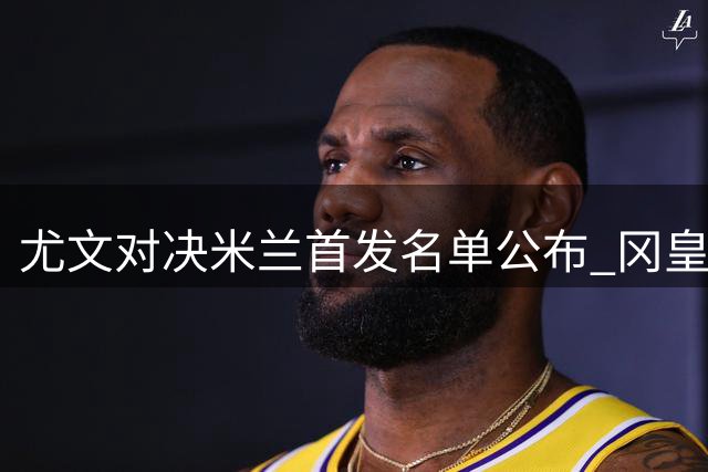 尤文对决米兰首发名单公布 冈皇领衔锋线对决